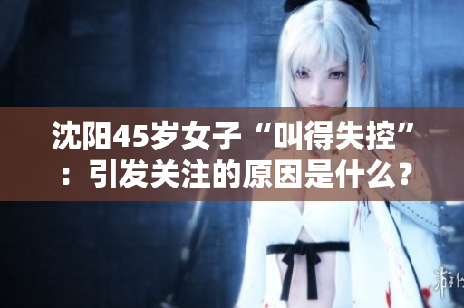 沈阳45岁女子“叫得失控”：引发关注的原因是什么？