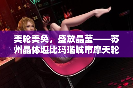 美轮美奂，盛放晶莹——苏州晶体堪比玛瑙城市摩天轮