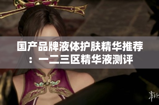 国产品牌液体护肤精华推荐：一二三区精华液测评