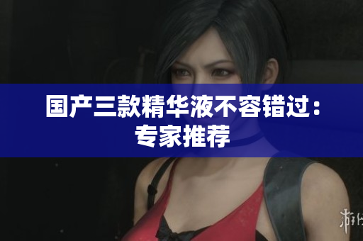 国产三款精华液不容错过：专家推荐