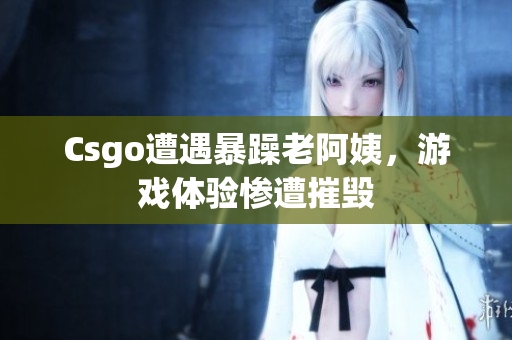 Csgo遭遇暴躁老阿姨，游戏体验惨遭摧毁