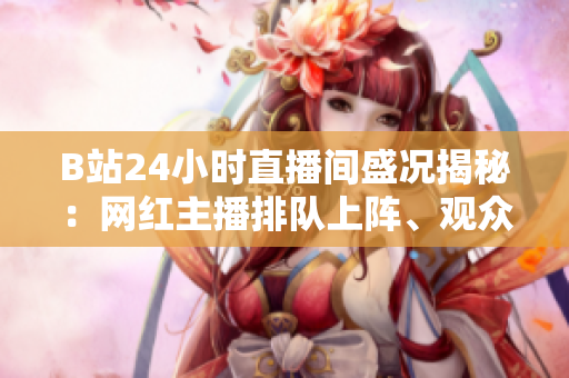 B站24小时直播间盛况揭秘：网红主播排队上阵、观众互动不断