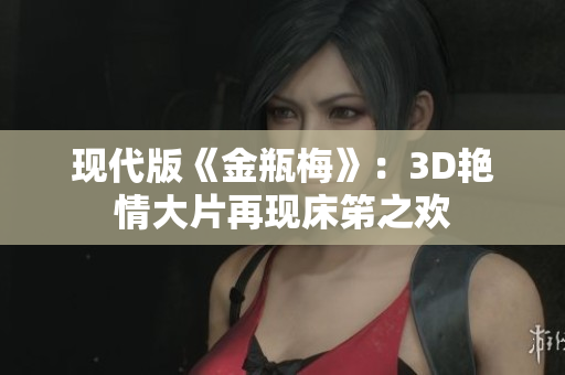 现代版《金瓶梅》：3D艳情大片再现床笫之欢