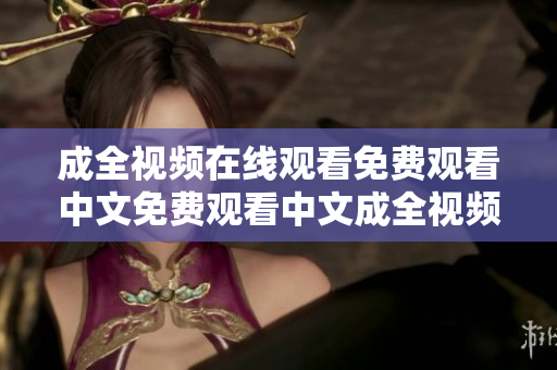 成全视频在线观看免费观看中文免费观看中文成全视频，在线观看限时抢先体验！