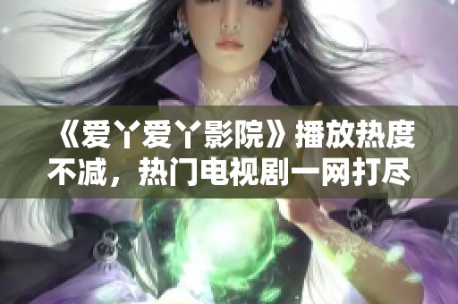 《爱丫爱丫影院》播放热度不减，热门电视剧一网打尽！