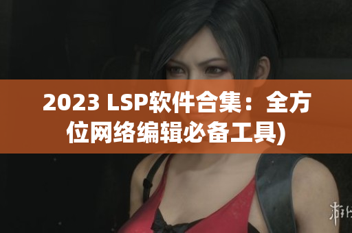 2023 LSP软件合集：全方位网络编辑必备工具)