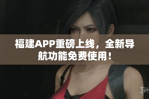 福建APP重磅上线，全新导航功能免费使用！