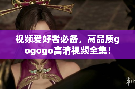 视频爱好者必备，高品质gogogo高清视频全集！