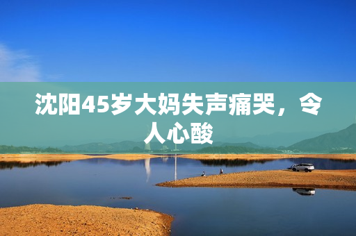 沈阳45岁大妈失声痛哭，令人心酸