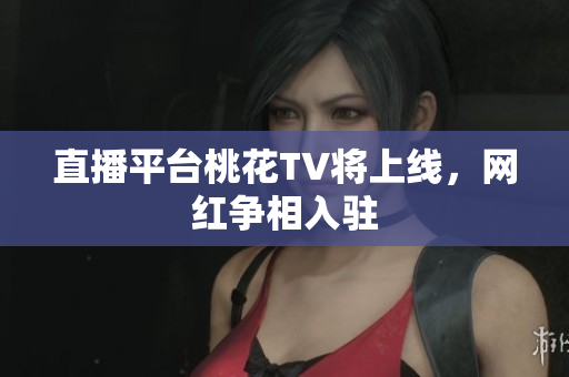 直播平台桃花TV将上线，网红争相入驻