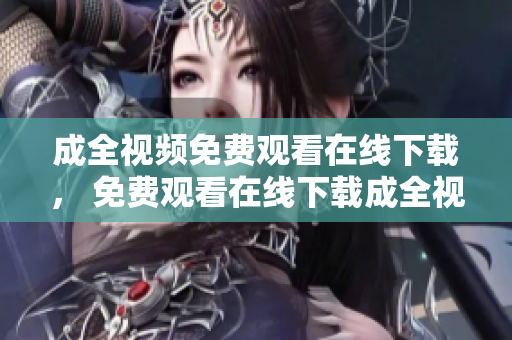成全视频免费观看在线下载， 免费观看在线下载成全视频