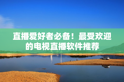 直播爱好者必备！最受欢迎的电视直播软件推荐