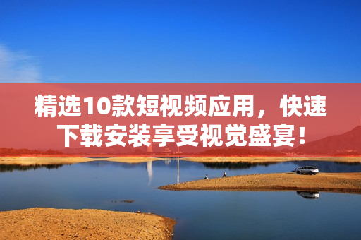 精选10款短视频应用，快速下载安装享受视觉盛宴！