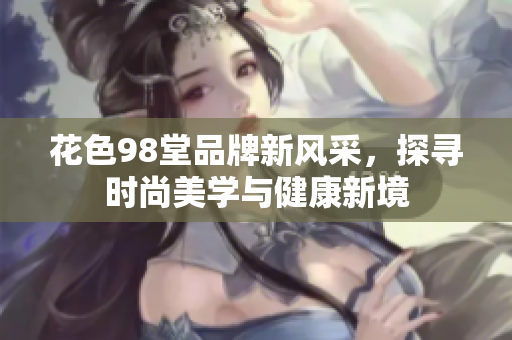 花色98堂品牌新风采，探寻时尚美学与健康新境