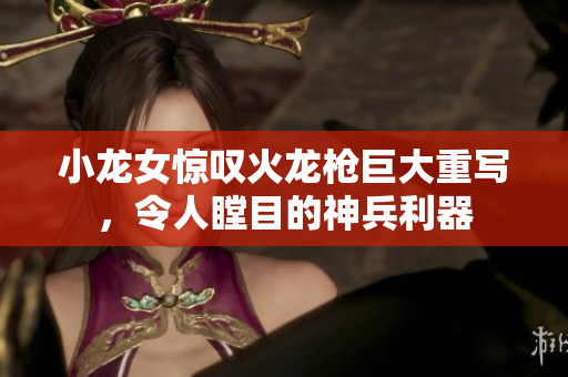 小龙女惊叹火龙枪巨大重写，令人瞠目的神兵利器
