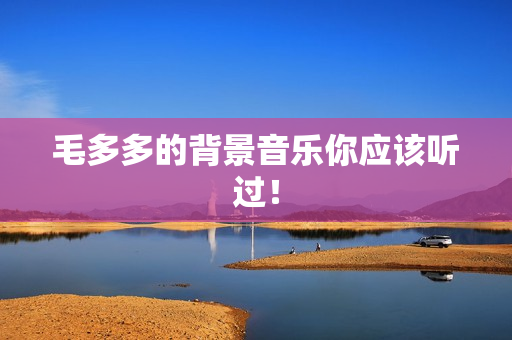 毛多多的背景音乐你应该听过！