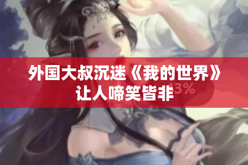 外国大叔沉迷《我的世界》让人啼笑皆非