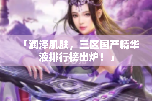 「润泽肌肤，三区国产精华液排行榜出炉！」