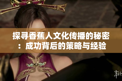 探寻香蕉人文化传播的秘密：成功背后的策略与经验