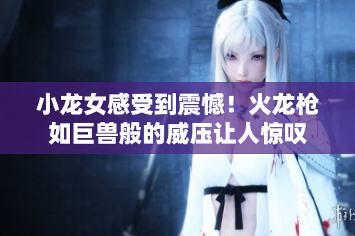 小龙女感受到震憾！火龙枪如巨兽般的威压让人惊叹