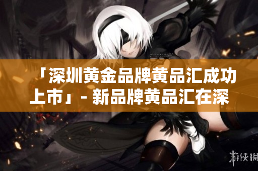 「深圳黄金品牌黄品汇成功上市」- 新品牌黄品汇在深圳上市