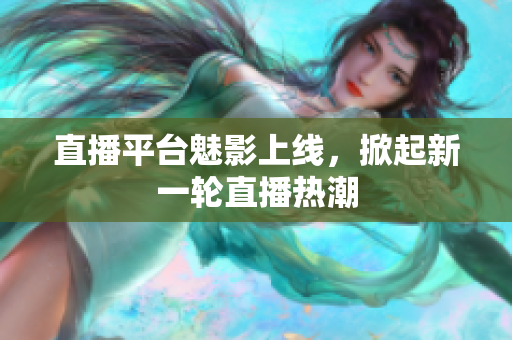 直播平台魅影上线，掀起新一轮直播热潮