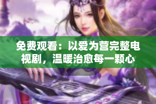 免费观看：以爱为营完整电视剧，温暖治愈每一颗心