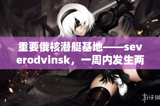 重要俄核潜艇基地——severodvinsk，一周内发生两起火灾