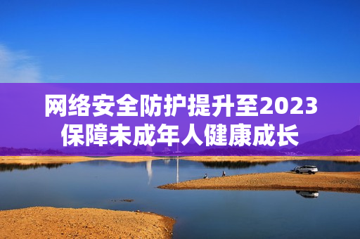 网络安全防护提升至2023保障未成年人健康成长