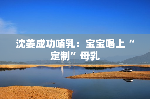 沈姜成功哺乳：宝宝喝上“定制”母乳