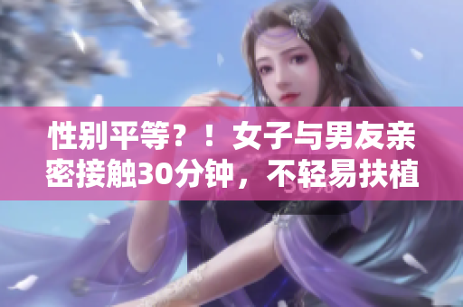 性别平等？！女子与男友亲密接触30分钟，不轻易扶植公开！