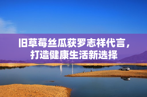 旧草莓丝瓜获罗志祥代言，打造健康生活新选择