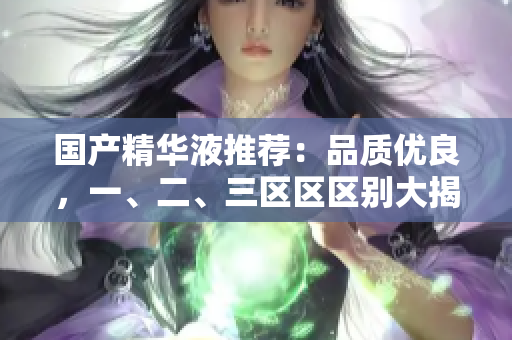 国产精华液推荐：品质优良，一、二、三区区区别大揭秘！