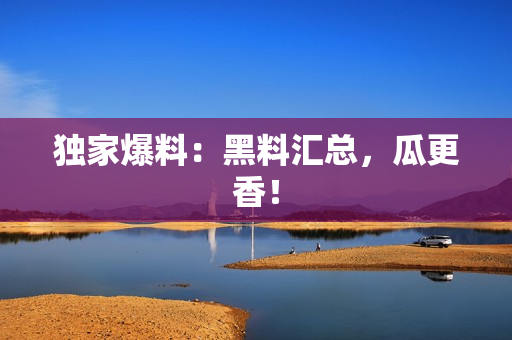 独家爆料：黑料汇总，瓜更香！