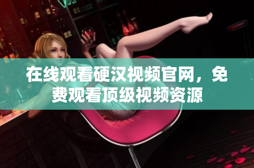 在线观看硬汉视频官网，免费观看顶级视频资源