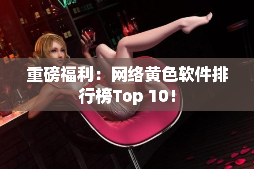 重磅福利：网络黄色软件排行榜Top 10！