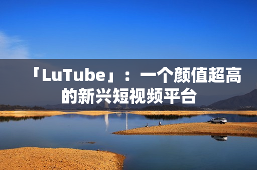 「LuTube」：一个颜值超高的新兴短视频平台