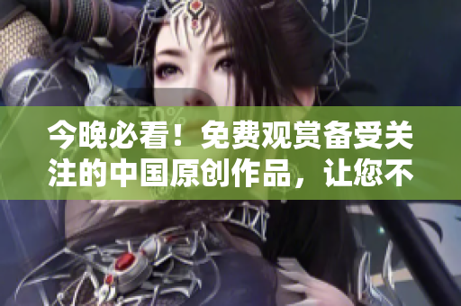 今晚必看！免费观赏备受关注的中国原创作品，让您不寂寞不孤单！