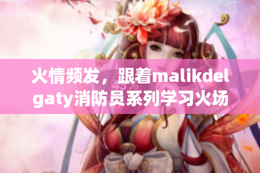 火情频发，跟着malikdelgaty消防员系列学习火场自救技巧
