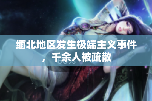 缅北地区发生极端主义事件，千余人被疏散