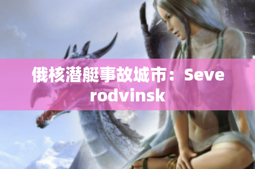 俄核潜艇事故城市：Severodvinsk