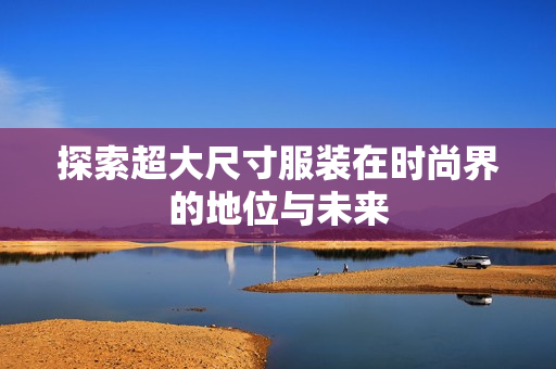 探索超大尺寸服装在时尚界的地位与未来