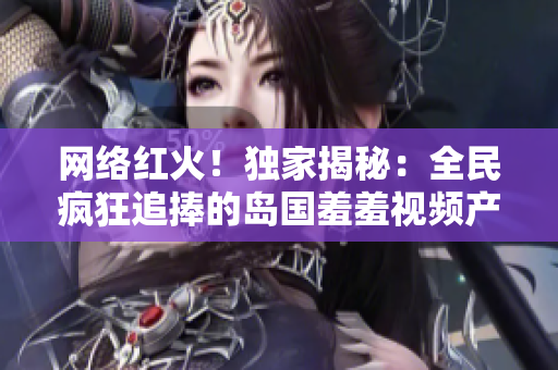 网络红火！独家揭秘：全民疯狂追捧的岛国羞羞视频产业现状