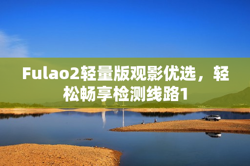 Fulao2轻量版观影优选，轻松畅享检测线路1