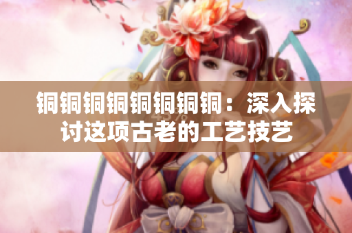 铜铜铜铜铜铜铜铜：深入探讨这项古老的工艺技艺
