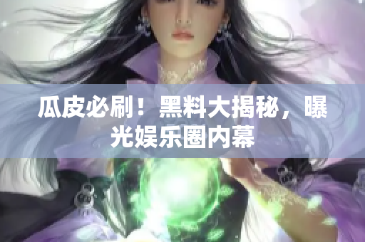 瓜皮必刷！黑料大揭秘，曝光娱乐圈内幕