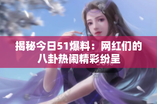揭秘今日51爆料：网红们的八卦热闹精彩纷呈