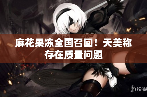麻花果冻全国召回！天美称存在质量问题