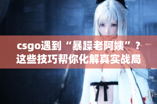 csgo遇到“暴躁老阿姨”？这些技巧帮你化解真实战局