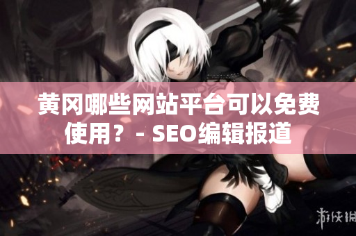 黄冈哪些网站平台可以免费使用？- SEO编辑报道